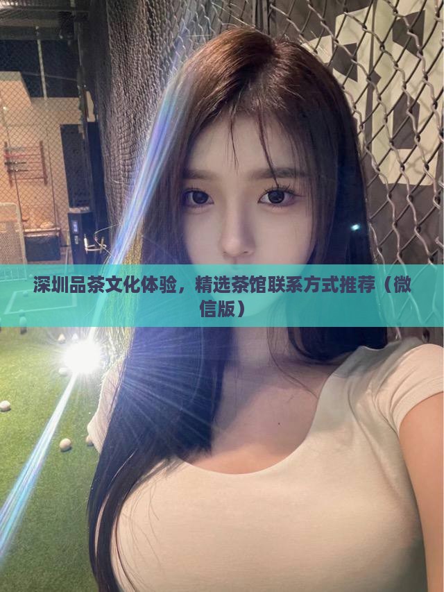 深圳品茶文化体验，精选茶馆联系方式推荐（微信版）