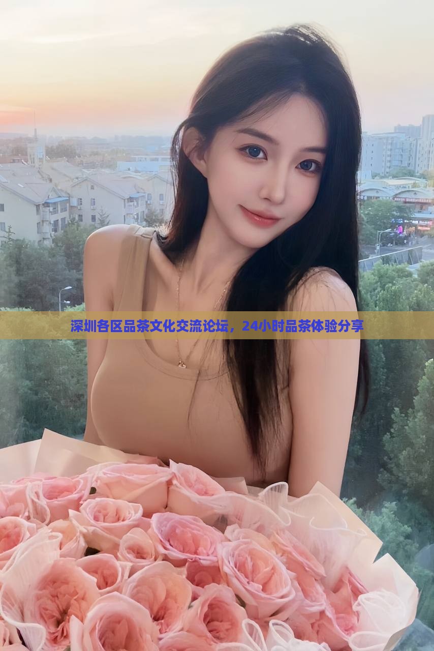 深圳各区品茶文化交流论坛，24小时品茶体验分享